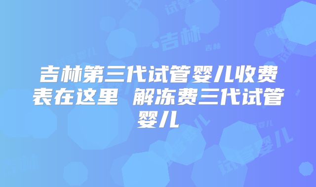 吉林第三代试管婴儿收费表在这里 解冻费三代试管婴儿