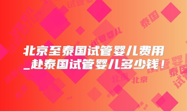 北京至泰国试管婴儿费用_赴泰国试管婴儿多少钱！