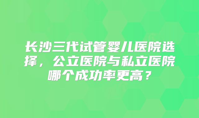 长沙三代试管婴儿医院选择，公立医院与私立医院哪个成功率更高？