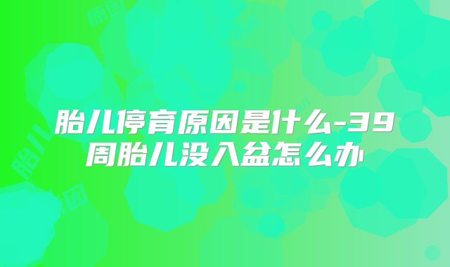 胎儿停育原因是什么-39周胎儿没入盆怎么办