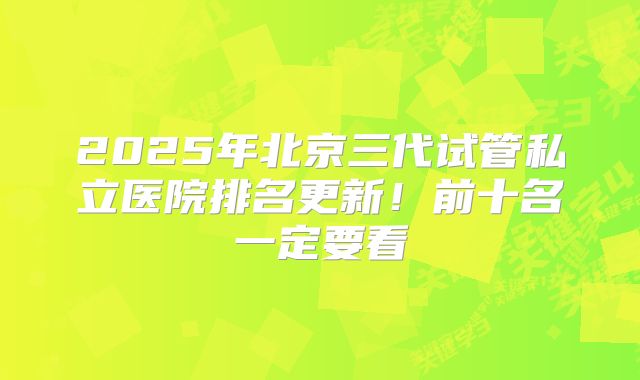 2025年北京三代试管私立医院排名更新！前十名一定要看