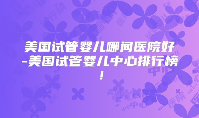 美国试管婴儿哪间医院好-美国试管婴儿中心排行榜！