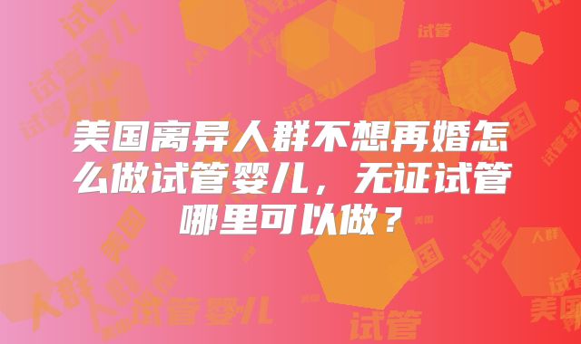 美国离异人群不想再婚怎么做试管婴儿，无证试管哪里可以做？