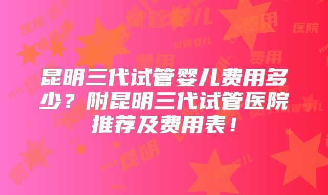 昆明三代试管婴儿费用多少？附昆明三代试管医院推荐及费用表！