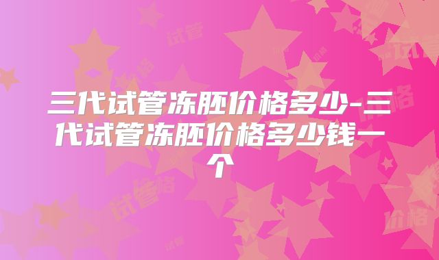 三代试管冻胚价格多少-三代试管冻胚价格多少钱一个