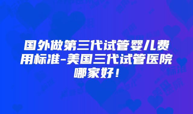 国外做第三代试管婴儿费用标准-美国三代试管医院哪家好！