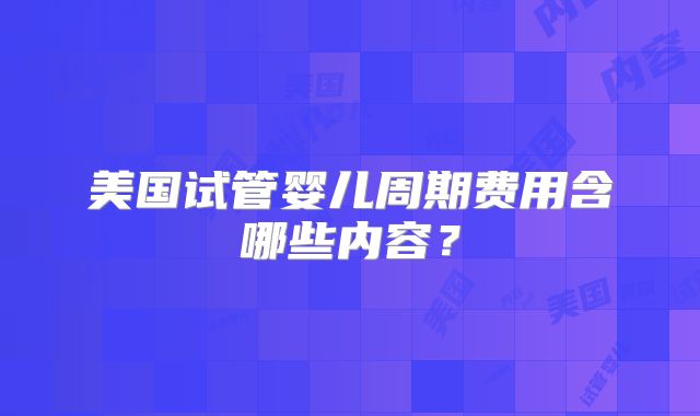 美国试管婴儿周期费用含哪些内容？