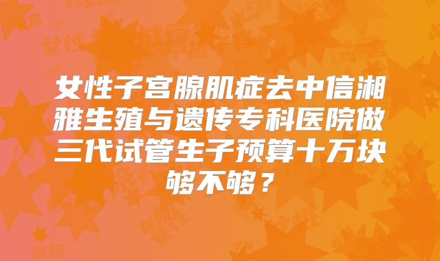 女性子宫腺肌症去中信湘雅生殖与遗传专科医院做三代试管生子预算十万块够不够？