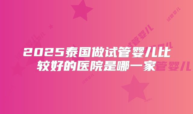 2025泰国做试管婴儿比较好的医院是哪一家