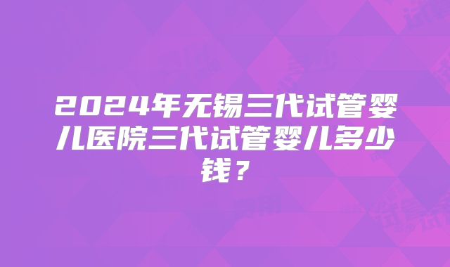 2024年无锡三代试管婴儿医院三代试管婴儿多少钱？