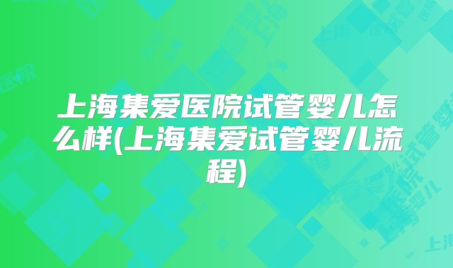 上海集爱医院试管婴儿怎么样(上海集爱试管婴儿流程)
