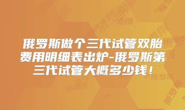 俄罗斯做个三代试管双胎费用明细表出炉-俄罗斯第三代试管大概多少钱！