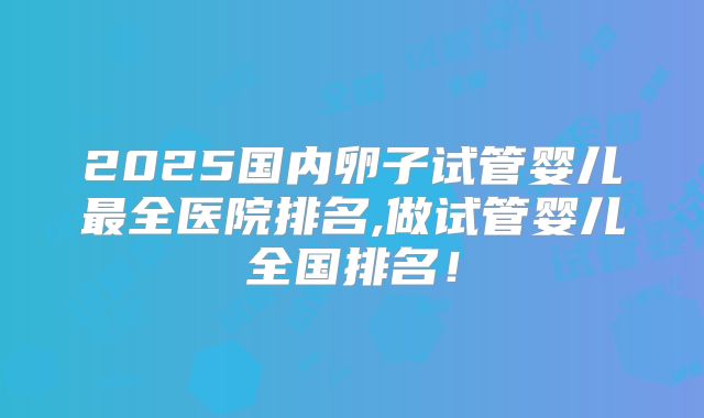 2025国内卵子试管婴儿最全医院排名,做试管婴儿全国排名！