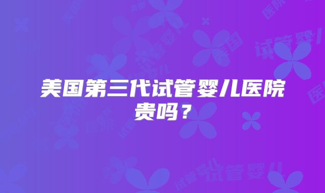 美国第三代试管婴儿医院贵吗？