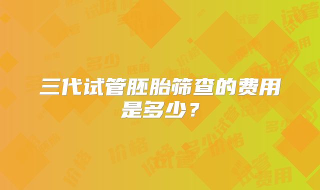 三代试管胚胎筛查的费用是多少?