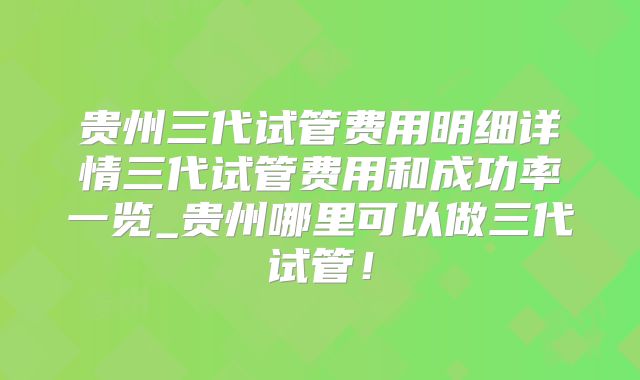 贵州三代试管费用明细详情三代试管费用和成功率一览_贵州哪里可以做三代试管！