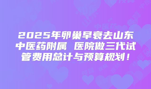 2025年卵巢早衰去山东中医药附属 医院做三代试管费用总计与预算规划！