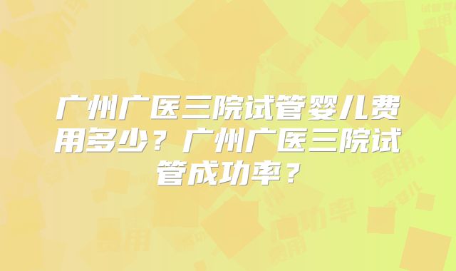 广州广医三院试管婴儿费用多少？广州广医三院试管成功率？