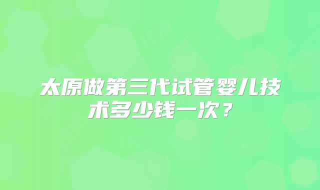 太原做第三代试管婴儿技术多少钱一次?