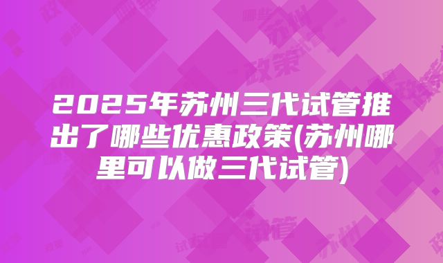 2025年苏州三代试管推出了哪些优惠政策(苏州哪里可以做三代试管)