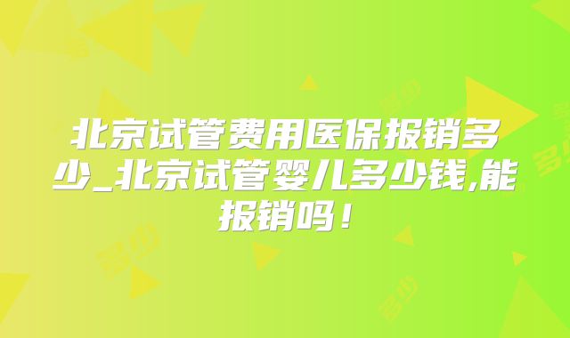 北京试管费用医保报销多少_北京试管婴儿多少钱,能报销吗！