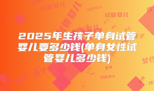 2025年生孩子单身试管婴儿要多少钱(单身女性试管婴儿多少钱)