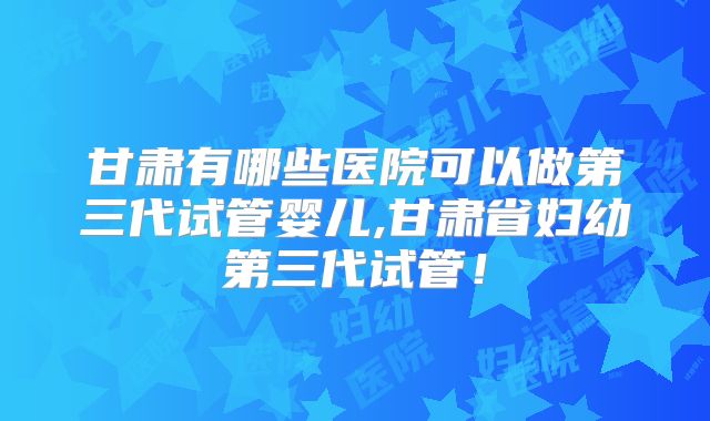甘肃有哪些医院可以做第三代试管婴儿,甘肃省妇幼第三代试管！