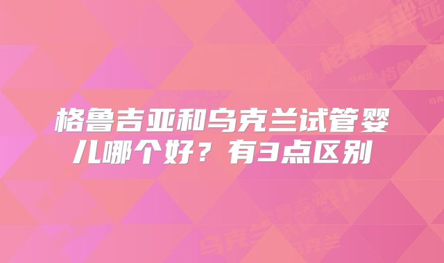 格鲁吉亚和乌克兰试管婴儿哪个好？有3点区别