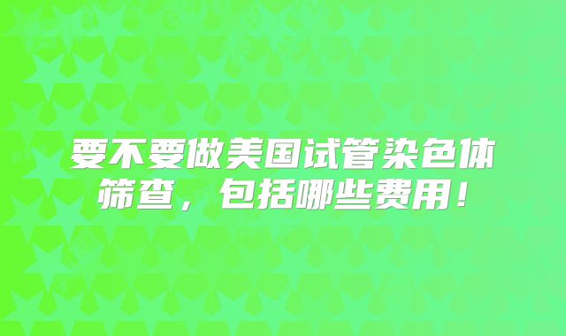 要不要做美国试管染色体筛查，包括哪些费用！