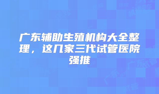 广东辅助生殖机构大全整理，这几家三代试管医院强推