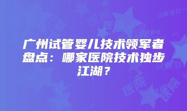 广州试管婴儿技术领军者盘点：哪家医院技术独步江湖？