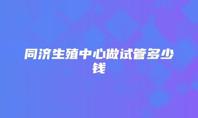 同济生殖中心做试管多少钱