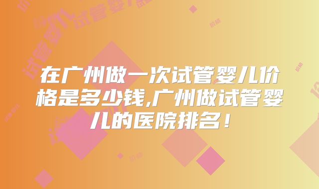 在广州做一次试管婴儿价格是多少钱,广州做试管婴儿的医院排名!