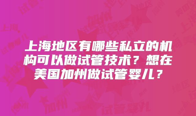 上海地区有哪些私立的机构可以做试管技术？想在美国加州做试管婴儿？