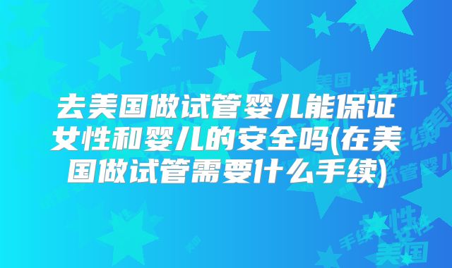 去美国做试管婴儿能保证女性和婴儿的安全吗(在美国做试管需要什么手续)