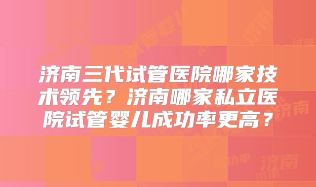济南三代试管医院哪家技术领先?济南哪家私立医院试管婴儿成功率更高?