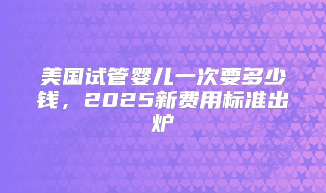 美国试管婴儿一次要多少钱，2025新费用标准出炉