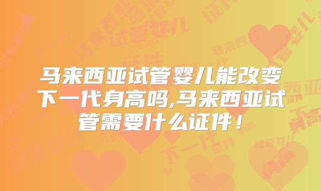 马来西亚试管婴儿能改变下一代身高吗,马来西亚试管需要什么证件！