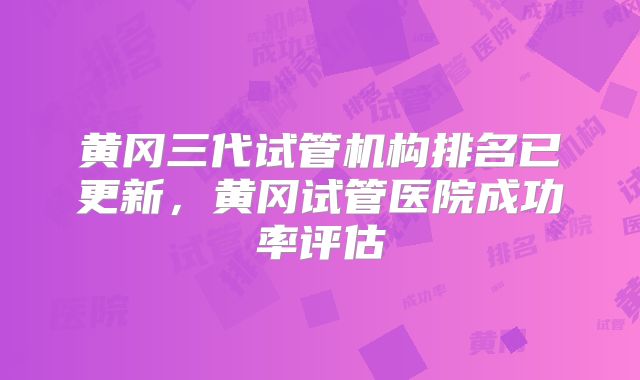 黄冈三代试管机构排名已更新,黄冈试管医院成功率评估