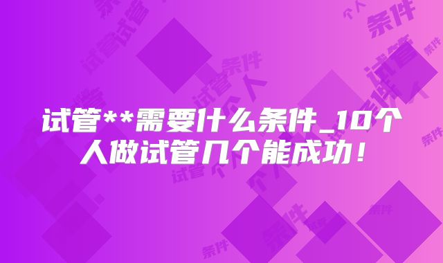 试管**需要什么条件_10个人做试管几个能成功!