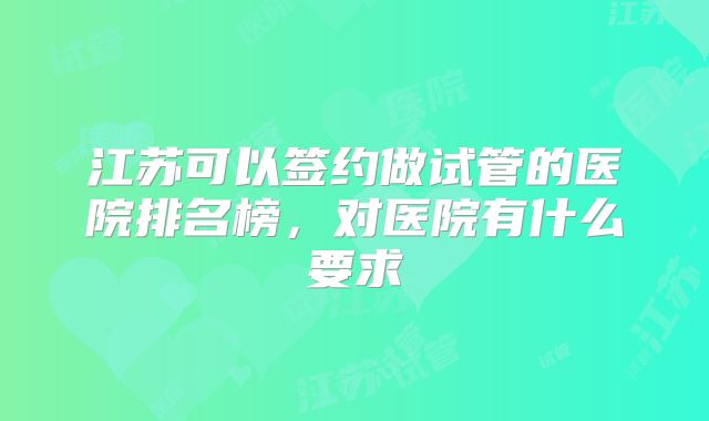 江苏可以签约做试管的医院排名榜，对医院有什么要求