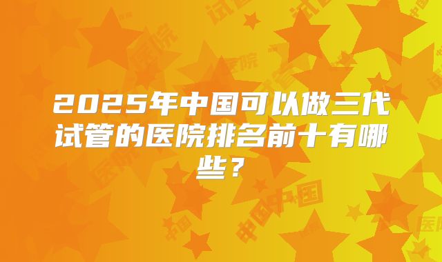 2025年中国可以做三代试管的医院排名前十有哪些？