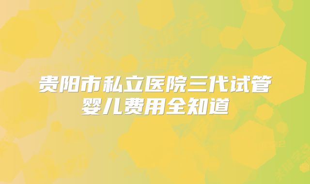 贵阳市私立医院三代试管婴儿费用全知道