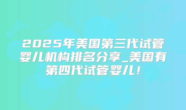 2025年美国第三代试管婴儿机构排名分享_美国有第四代试管婴儿！