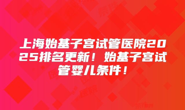 上海始基子宫试管医院2025排名更新！始基子宫试管婴儿条件！