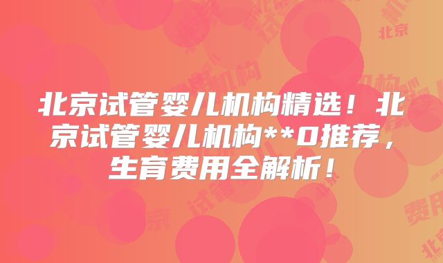 北京试管婴儿机构精选！北京试管婴儿机构**0推荐，生育费用全解析！