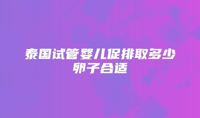 泰国试管婴儿促排取多少卵子合适