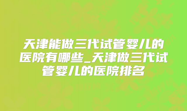 天津能做三代试管婴儿的医院有哪些_天津做三代试管婴儿的医院排名