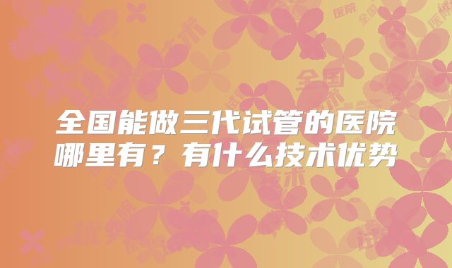 全国能做三代试管的医院哪里有？有什么技术优势