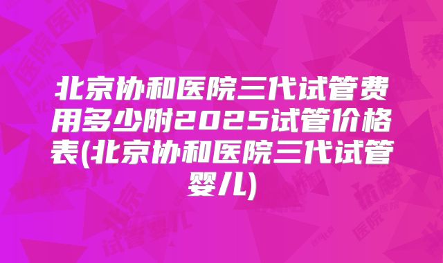 北京协和医院三代试管费用多少附2025试管价格表(北京协和医院三代试管婴儿)